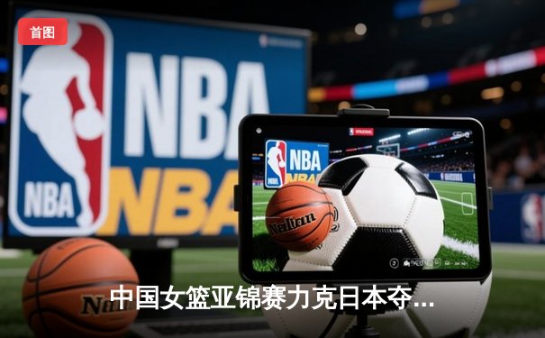 中国女篮亚锦赛力克日本夺冠 韩旭独揽28分15篮板