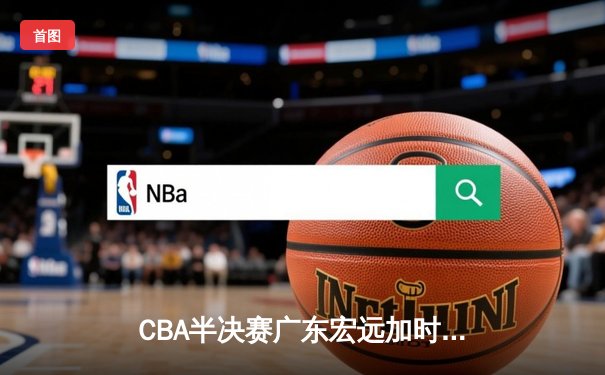 CBA半决赛广东宏远加时险胜辽宁本钢 胡明轩关键三分锁定胜局