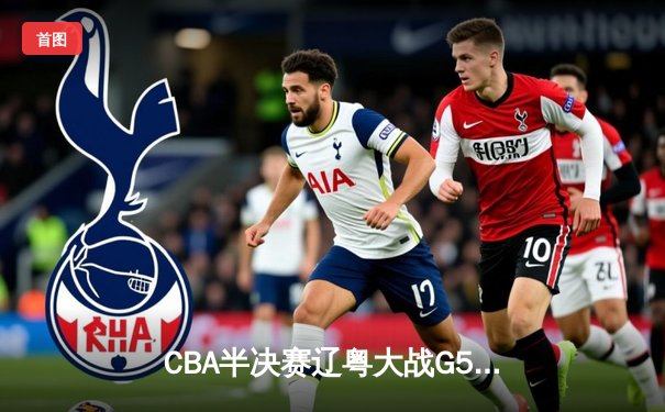 CBA半决赛辽粤大战G5惊心动魄 辽宁男篮逆转广东晋级总决赛