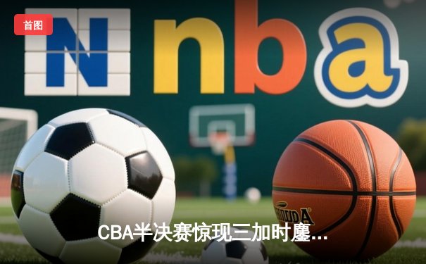 CBA半决赛惊现三加时鏖战 辽宁本钢逆转广东宏远晋级总决赛