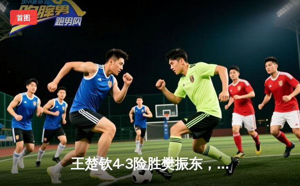 王楚钦4-3险胜樊振东，加冕WTT重庆冠军赛男单桂冠