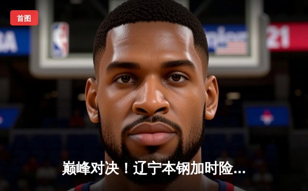 巅峰对决！辽宁本钢加时险胜广东东莞大益，总决赛悬念再起