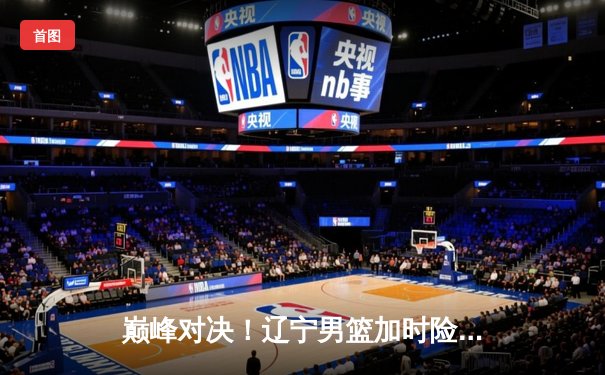 巅峰对决！辽宁男篮加时险胜广东，赵继伟37分创生涯新高