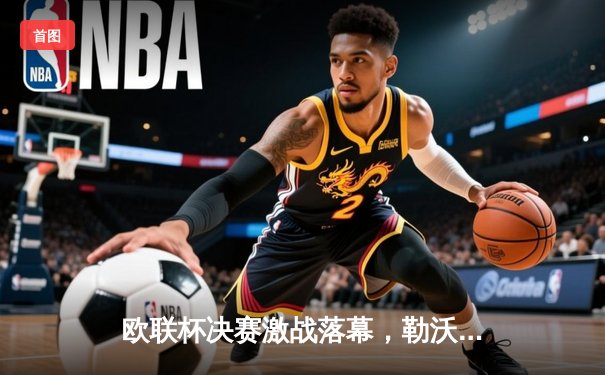 欧联杯决赛激战落幕，勒沃库森绝平续写不败神话